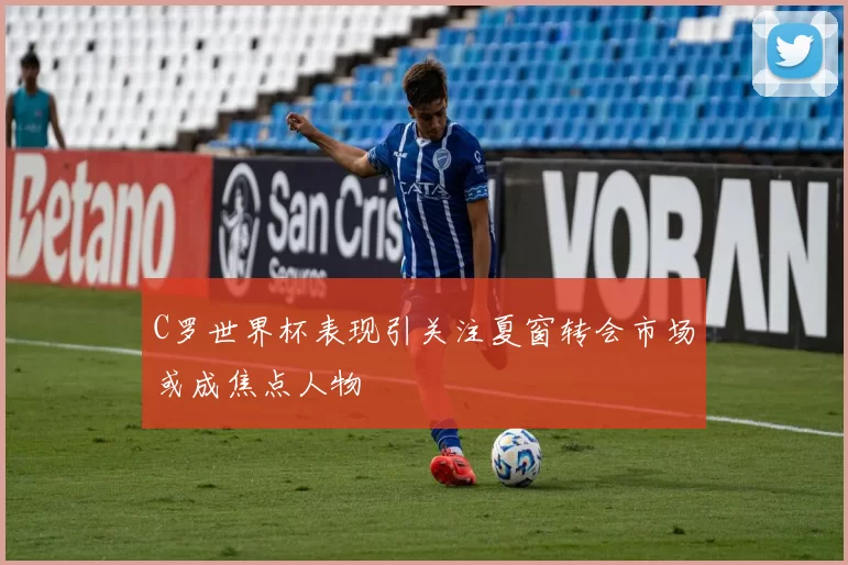C罗世界杯表现引关注夏窗转会市场或成焦点人物