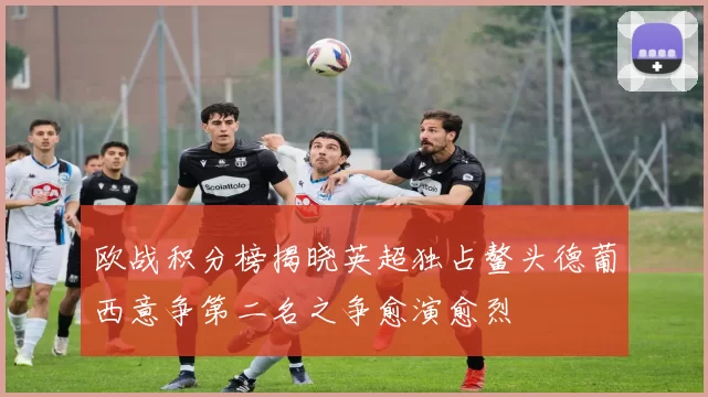 欧战积分榜揭晓英超独占鳌头德葡西意争第二名之争愈演愈烈