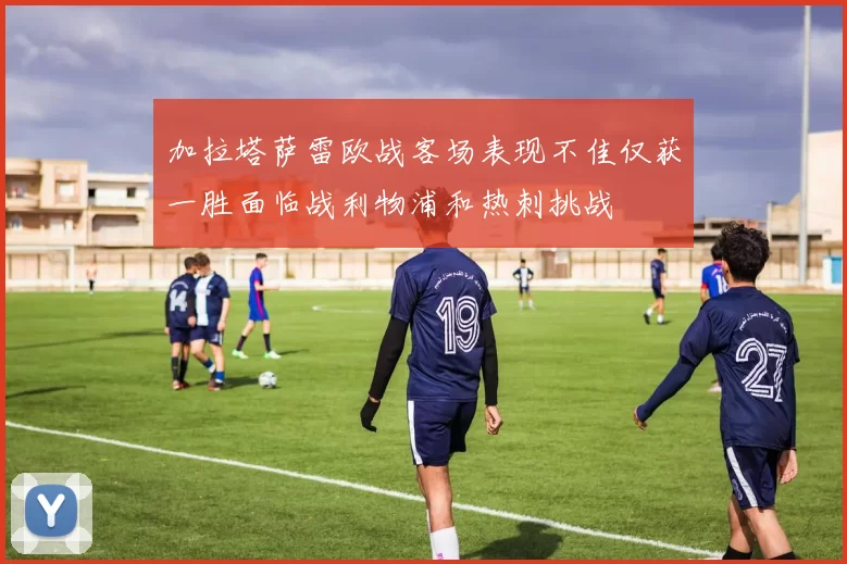 加拉塔萨雷欧战客场表现不佳仅获一胜面临战利物浦和热刺挑战