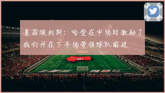 基翁埃利斯：哈登在中场时激励了我们并在下半场带领球队前进