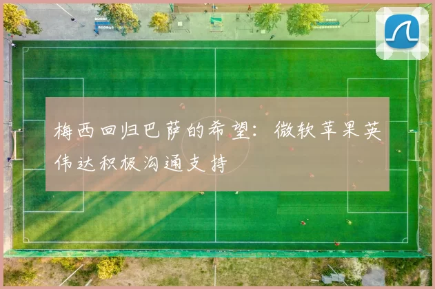 梅西回归巴萨的希望：微软苹果英伟达积极沟通支持