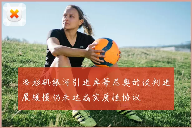 洛杉矶银河引进库蒂尼奥的谈判进展缓慢仍未达成实质性协议