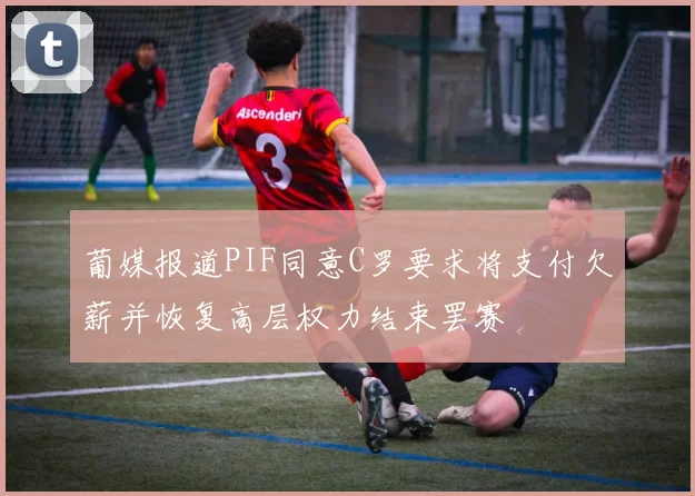 葡媒报道PIF同意C罗要求将支付欠薪并恢复高层权力结束罢赛