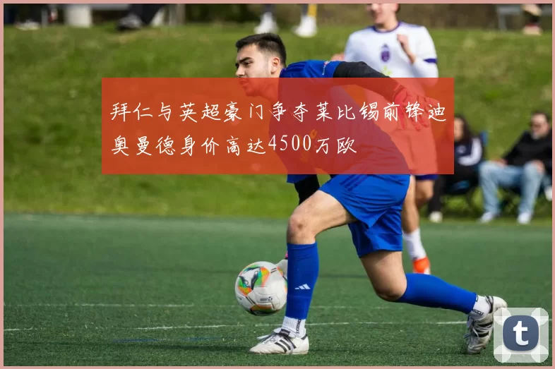 拜仁与英超豪门争夺莱比锡前锋迪奥曼德身价高达4500万欧