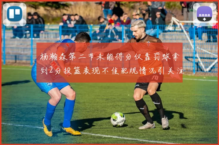 杨瀚森第二节未能得分仅靠罚球拿到2分投篮表现不佳犯规情况引关注